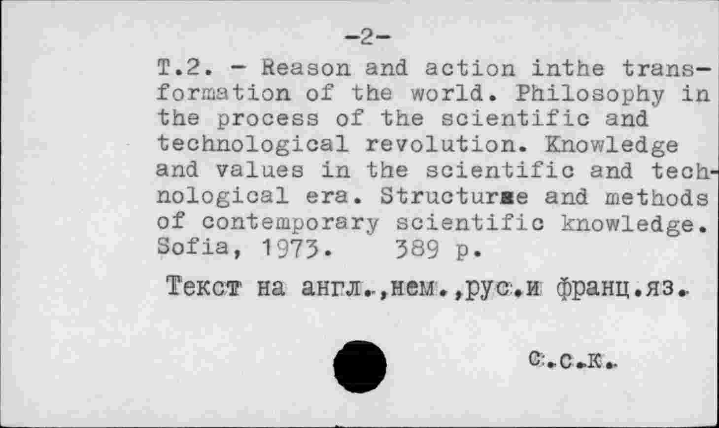 ﻿—2—
T.2. — Reason and action inthe transformation of the world. Philosophy in the process of the scientific and technological revolution. Knowledge and values in the scientific and technological era. Structurae and methods of contemporary scientific knowledge. Sofia, 1975.	589 p.
Текст на англ..,нем. ,рус:.и франц.яз..
О'. С »К